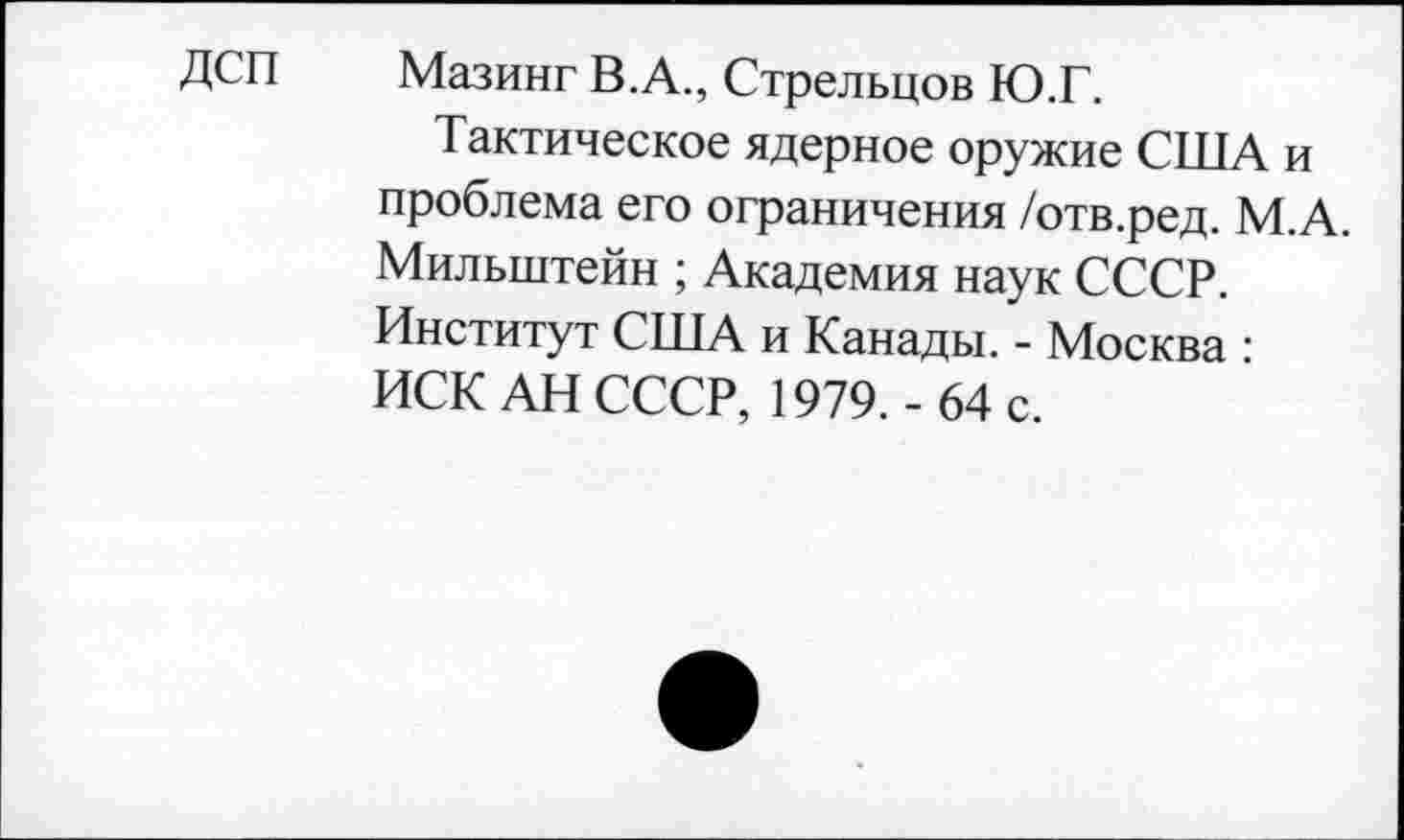 ﻿ДСП	Мазинг В.А., Стрельцов Ю.Г.
Тактическое ядерное оружие США и проблема его ограничения /отв.ред. М.А. Мильштейн ; Академия наук СССР. Институт США и Канады. - Москва : ИСК АН СССР, 1979.-64 с.